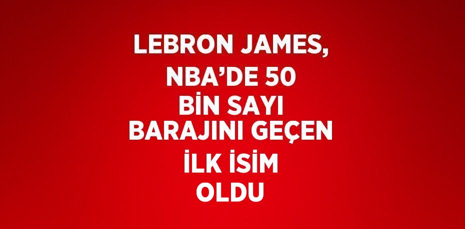 LEBRON JAMES, NBA’DE 50 BİN SAYI BARAJINI GEÇEN İLK İSİM OLDU