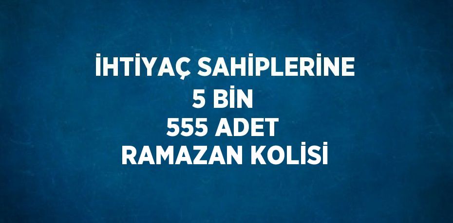 İHTİYAÇ SAHİPLERİNE 5 BİN 555 ADET RAMAZAN KOLİSİ