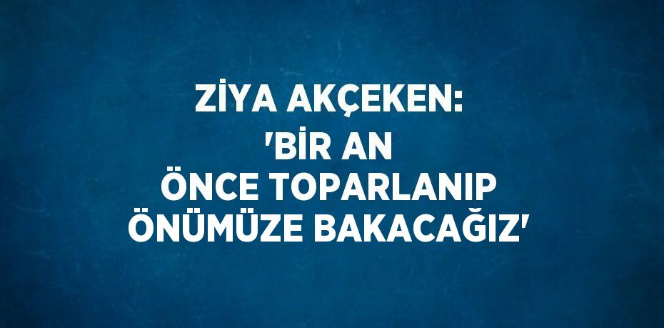 ZİYA AKÇEKEN: 'BİR AN ÖNCE TOPARLANIP ÖNÜMÜZE BAKACAĞIZ'