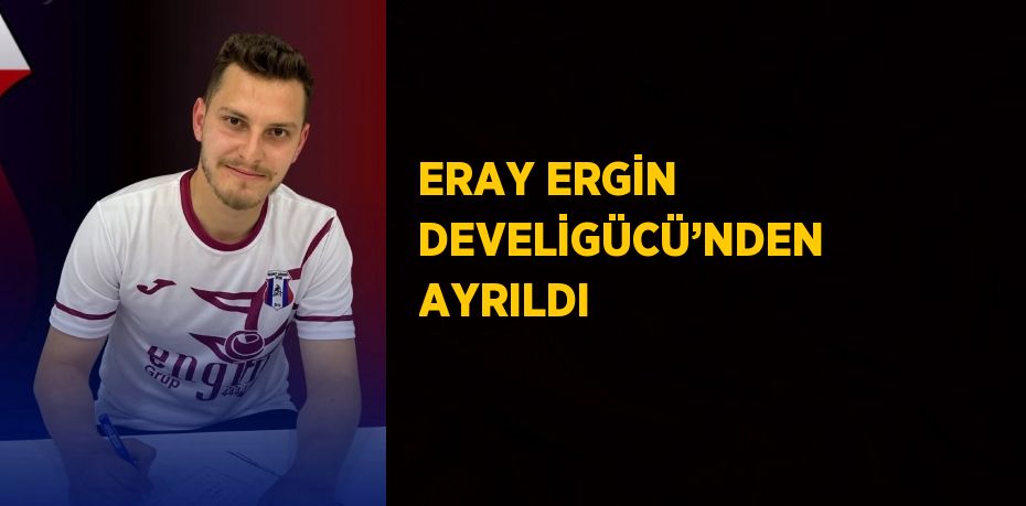 ERAY ERGİN DEVELİGÜCÜ’NDEN AYRILDI