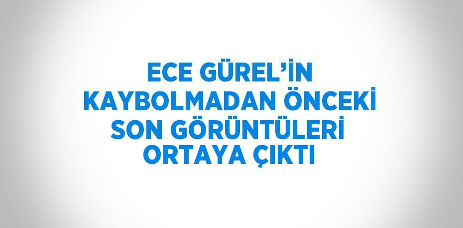 ECE GÜREL’İN KAYBOLMADAN ÖNCEKİ SON GÖRÜNTÜLERİ ORTAYA ÇIKTI