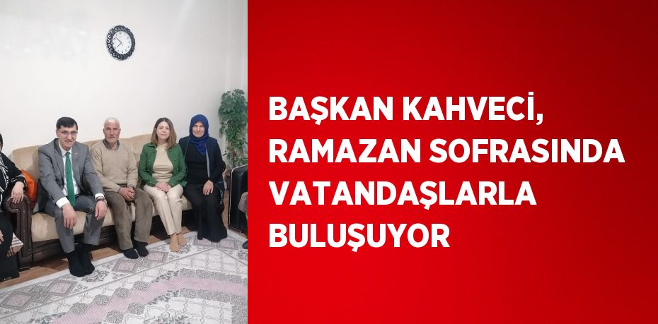 BAŞKAN KAHVECİ, RAMAZAN SOFRASINDA VATANDAŞLARLA BULUŞUYOR