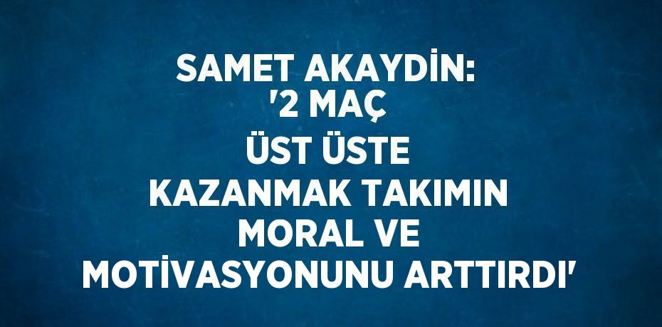 SAMET AKAYDİN: '2 MAÇ ÜST ÜSTE KAZANMAK TAKIMIN MORAL VE MOTİVASYONUNU ARTTIRDI'