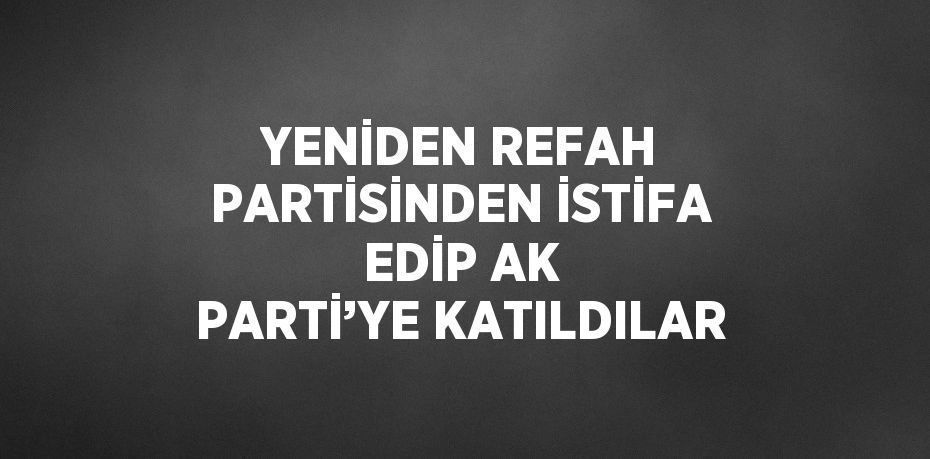 YENİDEN REFAH PARTİSİNDEN İSTİFA EDİP AK PARTİ’YE KATILDILAR