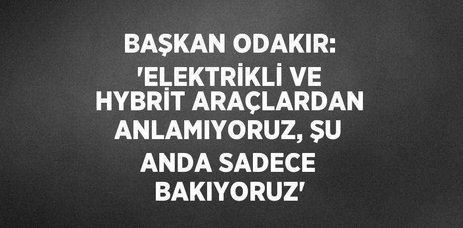 BAŞKAN ODAKIR: 'ELEKTRİKLİ VE HYBRİT ARAÇLARDAN ANLAMIYORUZ, ŞU ANDA SADECE BAKIYORUZ'