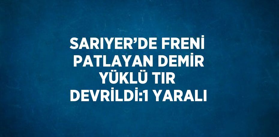 SARIYER’DE FRENİ PATLAYAN DEMİR YÜKLÜ TIR DEVRİLDİ:1 YARALI