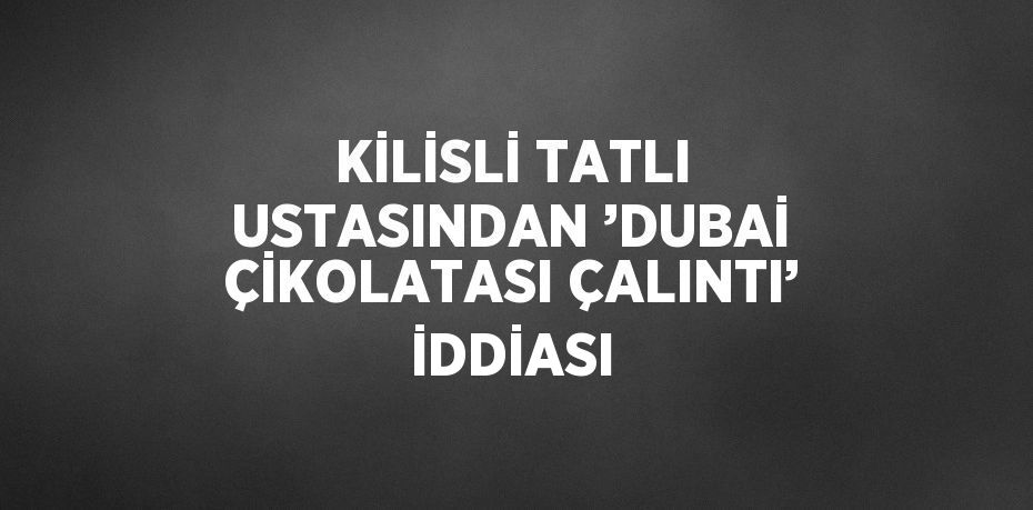 KİLİSLİ TATLI USTASINDAN ’DUBAİ ÇİKOLATASI ÇALINTI’ İDDİASI