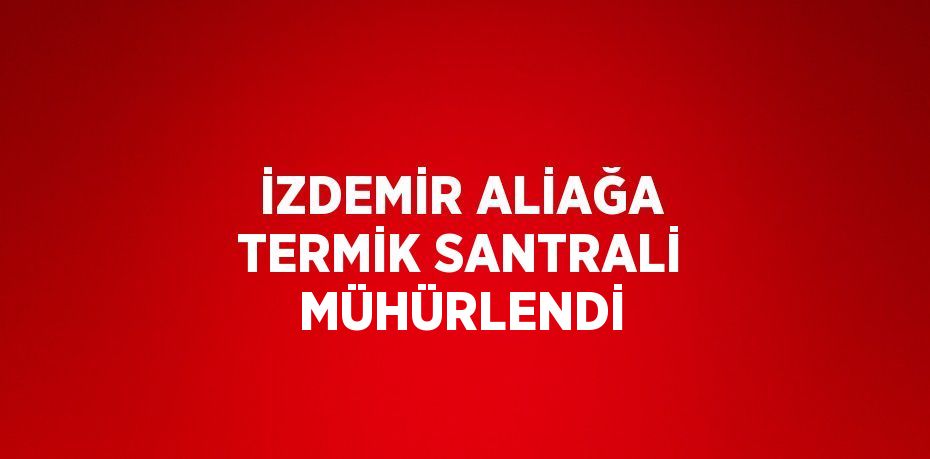 İZDEMİR ALİAĞA TERMİK SANTRALİ MÜHÜRLENDİ