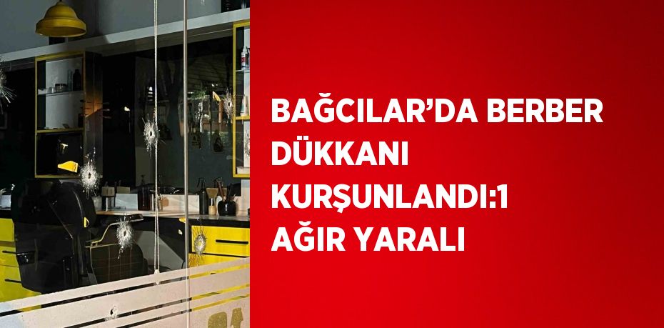 BAĞCILAR’DA BERBER DÜKKANI KURŞUNLANDI:1 AĞIR YARALI