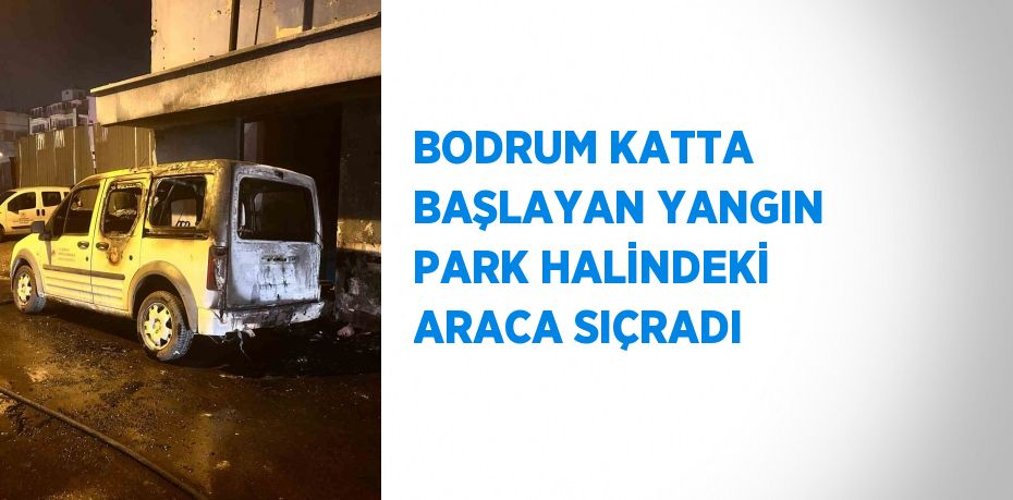 BODRUM KATTA BAŞLAYAN YANGIN PARK HALİNDEKİ ARACA SIÇRADI