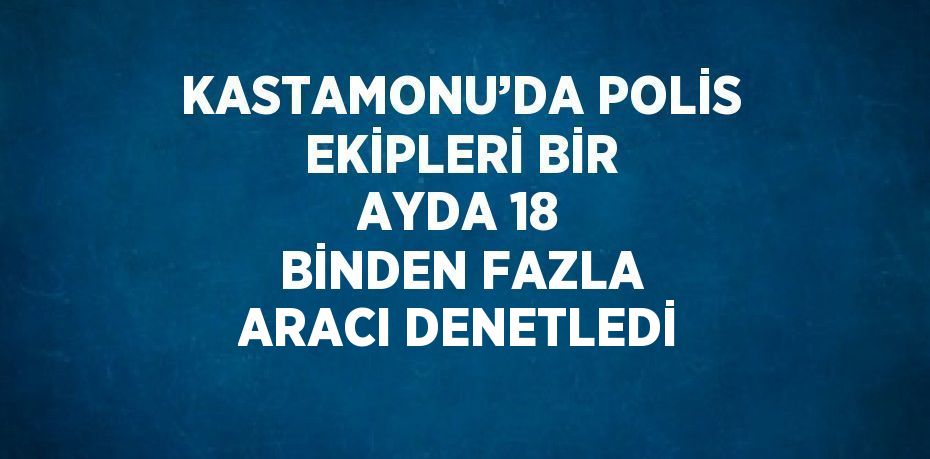 KASTAMONU’DA POLİS EKİPLERİ BİR AYDA 18 BİNDEN FAZLA ARACI DENETLEDİ