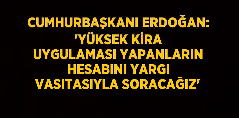 CUMHURBAŞKANI ERDOĞAN: 'YÜKSEK KİRA UYGULAMASI YAPANLARIN HESABINI YARGI VASITASIYLA SORACAĞIZ'