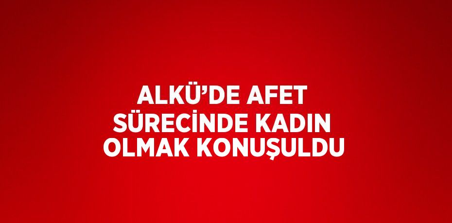 ALKÜ’DE AFET SÜRECİNDE KADIN OLMAK KONUŞULDU