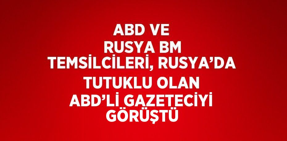 ABD VE RUSYA BM TEMSİLCİLERİ, RUSYA’DA TUTUKLU OLAN ABD’Lİ GAZETECİYİ GÖRÜŞTÜ