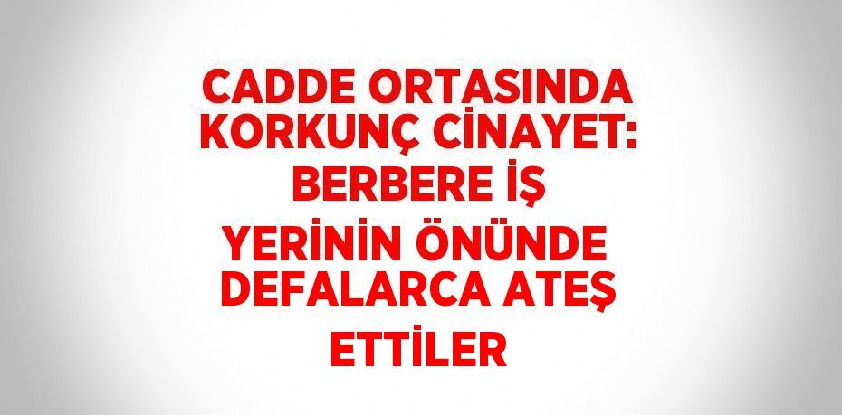 CADDE ORTASINDA KORKUNÇ CİNAYET: BERBERE İŞ YERİNİN ÖNÜNDE DEFALARCA ATEŞ ETTİLER