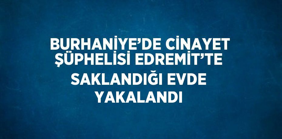 BURHANİYE’DE CİNAYET ŞÜPHELİSİ EDREMİT’TE SAKLANDIĞI EVDE YAKALANDI