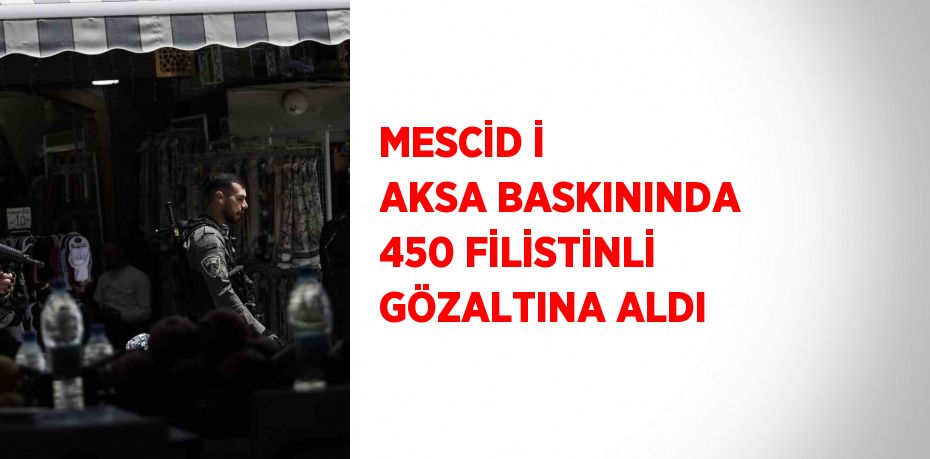 MESCİD İ AKSA BASKININDA 450 FİLİSTİNLİ GÖZALTINA ALDI