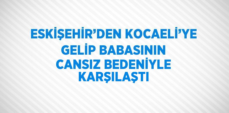 ESKİŞEHİR’DEN KOCAELİ’YE GELİP BABASININ CANSIZ BEDENİYLE KARŞILAŞTI