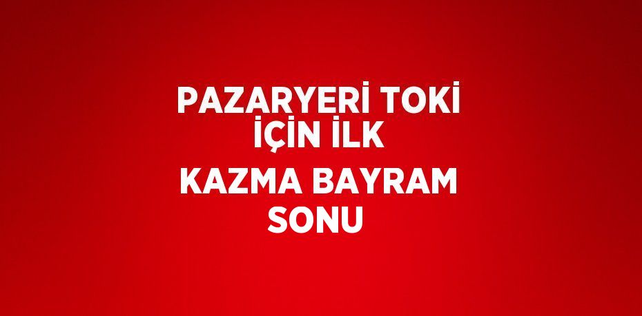 PAZARYERİ TOKİ İÇİN İLK KAZMA BAYRAM SONU