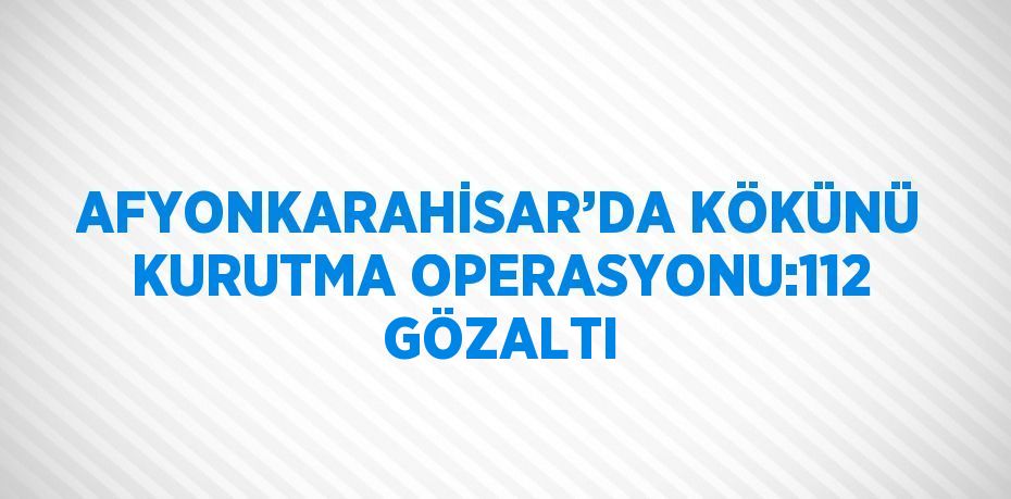 AFYONKARAHİSAR’DA KÖKÜNÜ KURUTMA OPERASYONU:112 GÖZALTI