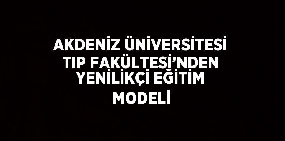 AKDENİZ ÜNİVERSİTESİ TIP FAKÜLTESİ’NDEN YENİLİKÇİ EĞİTİM MODELİ