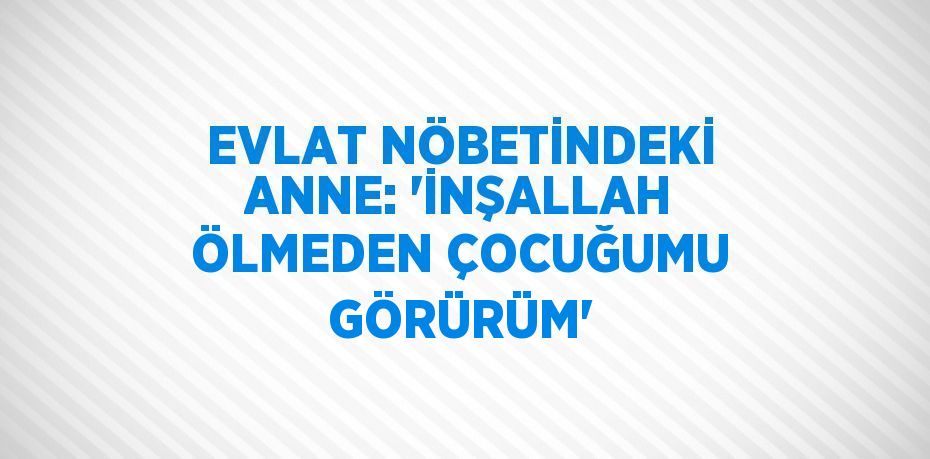 EVLAT NÖBETİNDEKİ ANNE: 'İNŞALLAH ÖLMEDEN ÇOCUĞUMU GÖRÜRÜM'