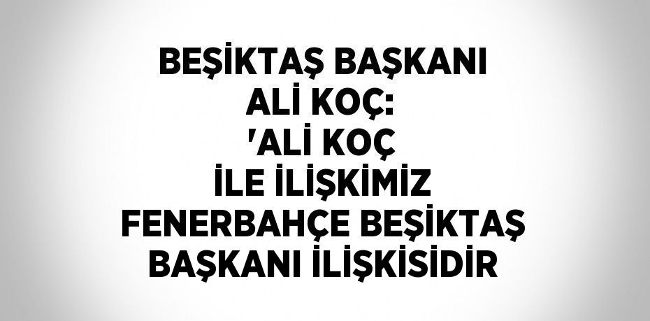 BEŞİKTAŞ BAŞKANI ALİ KOÇ: 'ALİ KOÇ İLE İLİŞKİMİZ FENERBAHÇE BEŞİKTAŞ BAŞKANI İLİŞKİSİDİR