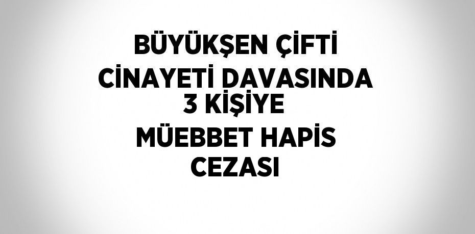 BÜYÜKŞEN ÇİFTİ CİNAYETİ DAVASINDA 3 KİŞİYE MÜEBBET HAPİS CEZASI