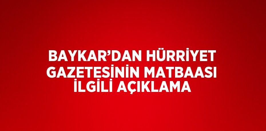 BAYKAR’DAN HÜRRİYET GAZETESİNİN MATBAASI İLGİLİ AÇIKLAMA