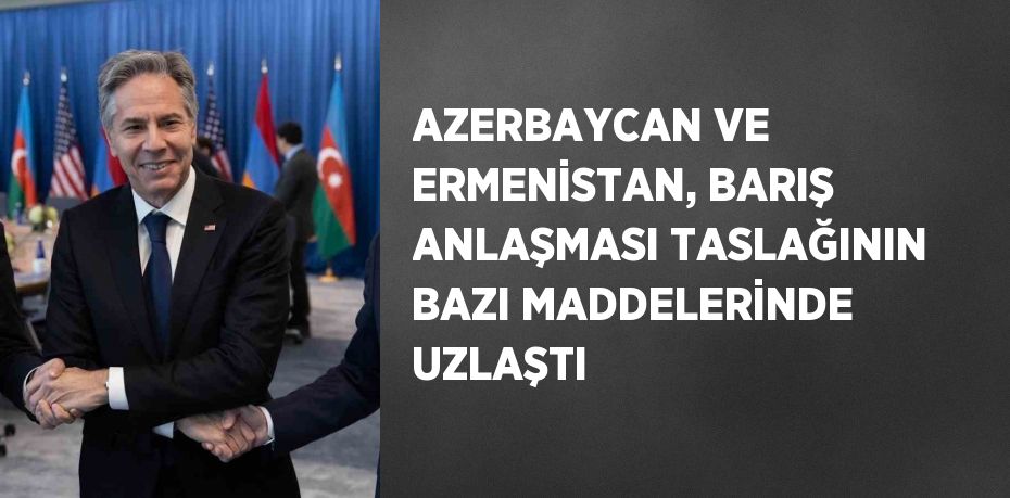 AZERBAYCAN VE ERMENİSTAN, BARIŞ ANLAŞMASI TASLAĞININ BAZI MADDELERİNDE UZLAŞTI