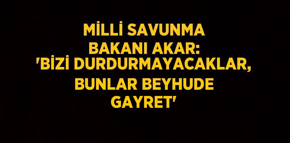 MİLLİ SAVUNMA BAKANI AKAR: 'BİZİ DURDURMAYACAKLAR, BUNLAR BEYHUDE GAYRET'