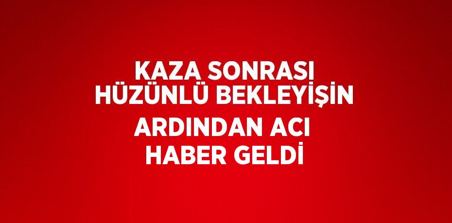KAZA SONRASI HÜZÜNLÜ BEKLEYİŞİN ARDINDAN ACI HABER GELDİ