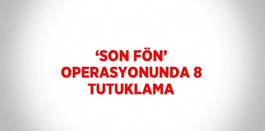 ‘SON FÖN’ OPERASYONUNDA 8 TUTUKLAMA