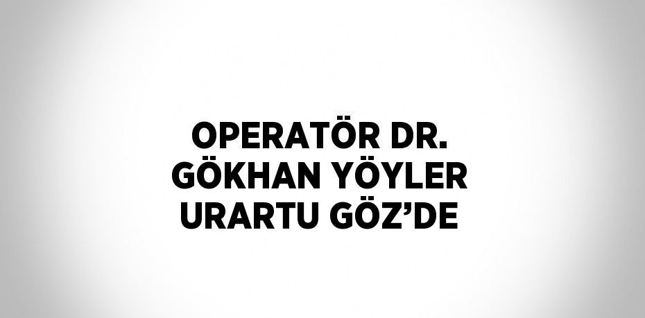 OPERATÖR DR. GÖKHAN YÖYLER URARTU GÖZ’DE