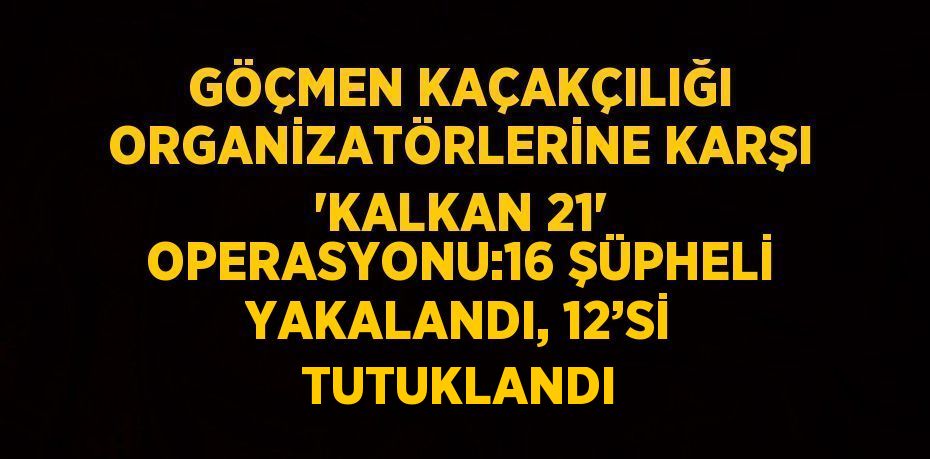 GÖÇMEN KAÇAKÇILIĞI ORGANİZATÖRLERİNE KARŞI 'KALKAN 21' OPERASYONU:16 ŞÜPHELİ YAKALANDI, 12’Sİ TUTUKLANDI