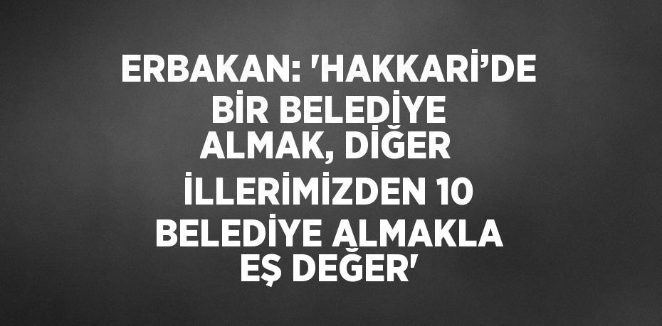 ERBAKAN: 'HAKKARİ’DE BİR BELEDİYE ALMAK, DİĞER İLLERİMİZDEN 10 BELEDİYE ALMAKLA EŞ DEĞER'