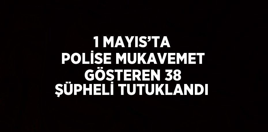 1 MAYIS’TA POLİSE MUKAVEMET GÖSTEREN 38 ŞÜPHELİ TUTUKLANDI