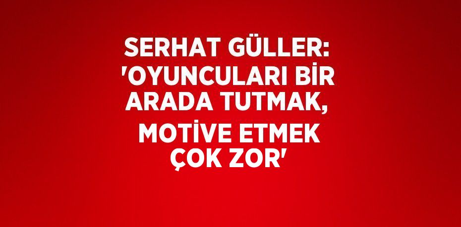 SERHAT GÜLLER: 'OYUNCULARI BİR ARADA TUTMAK, MOTİVE ETMEK ÇOK ZOR'