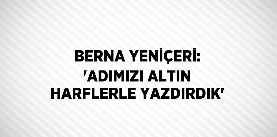 BERNA YENİÇERİ: 'ADIMIZI ALTIN HARFLERLE YAZDIRDIK'