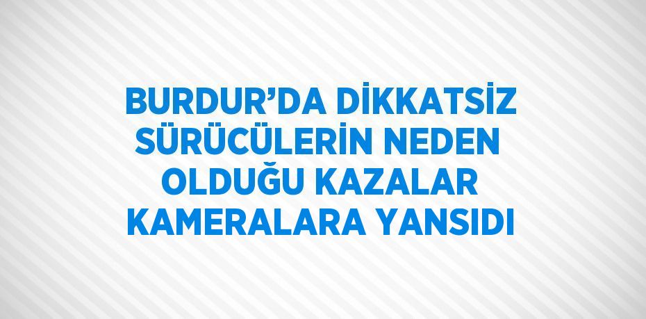 BURDUR’DA DİKKATSİZ SÜRÜCÜLERİN NEDEN OLDUĞU KAZALAR KAMERALARA YANSIDI