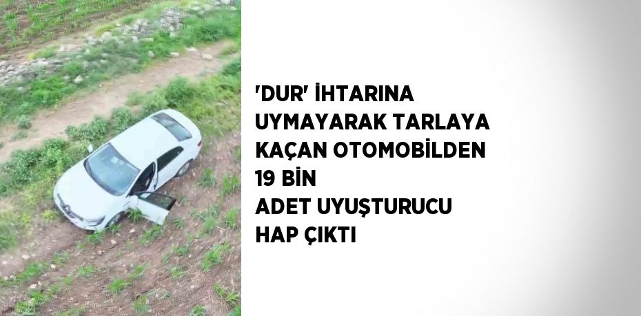 'DUR' İHTARINA UYMAYARAK TARLAYA KAÇAN OTOMOBİLDEN 19 BİN ADET UYUŞTURUCU HAP ÇIKTI