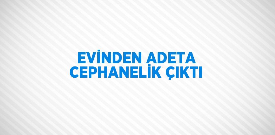 EVİNDEN ADETA CEPHANELİK ÇIKTI