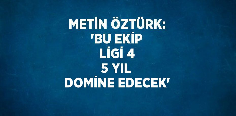 METİN ÖZTÜRK: 'BU EKİP LİGİ 4 5 YIL DOMİNE EDECEK'