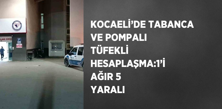 KOCAELİ’DE TABANCA VE POMPALI TÜFEKLİ HESAPLAŞMA:1’İ AĞIR 5 YARALI