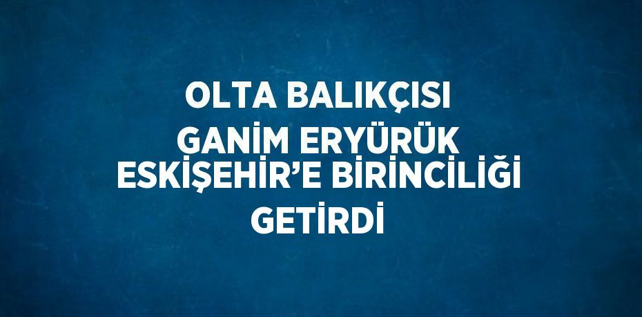 OLTA BALIKÇISI GANİM ERYÜRÜK ESKİŞEHİR’E BİRİNCİLİĞİ GETİRDİ