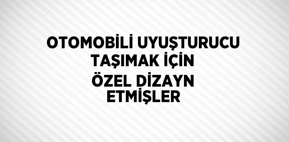 OTOMOBİLİ UYUŞTURUCU TAŞIMAK İÇİN ÖZEL DİZAYN ETMİŞLER