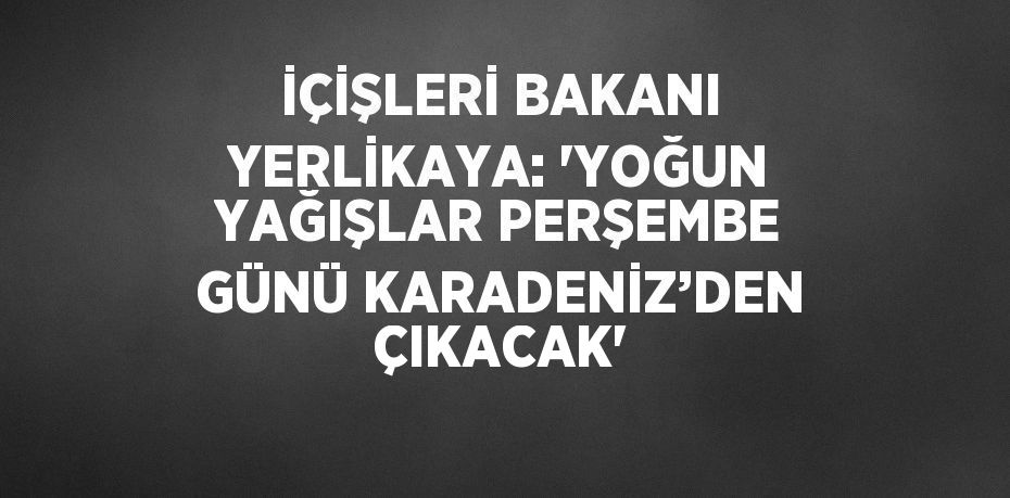 İÇİŞLERİ BAKANI YERLİKAYA: 'YOĞUN YAĞIŞLAR PERŞEMBE GÜNÜ KARADENİZ’DEN ÇIKACAK'