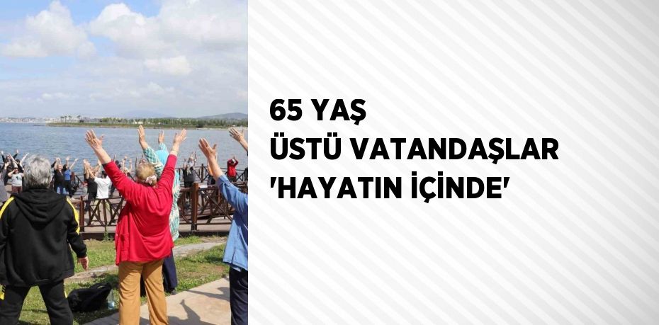 65 YAŞ ÜSTÜ VATANDAŞLAR 'HAYATIN İÇİNDE'