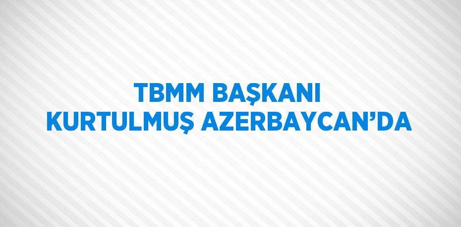 TBMM BAŞKANI KURTULMUŞ AZERBAYCAN’DA