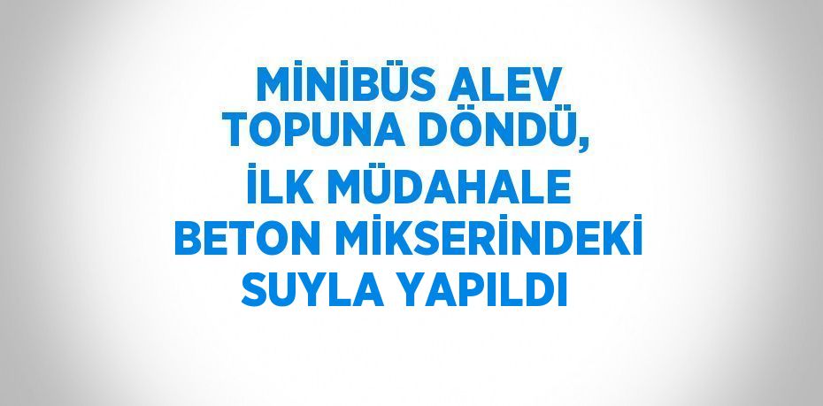 MİNİBÜS ALEV TOPUNA DÖNDÜ, İLK MÜDAHALE BETON MİKSERİNDEKİ SUYLA YAPILDI